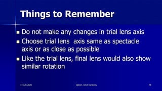 Things to Remember
 Do not make any changes in trial lens axis
 Choose trial lens axis same as spectacle
axis or as close as possible
 Like the trial lens, final lens would also show
similar rotation
7814 July 2020 Optom. Ankit Varshney
 