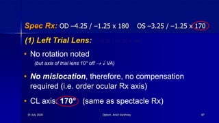 Spec Rx: OD –4.25 / –1.25 x 180 OS –3.25 / –1.25 x 170
• No rotation noted
(but axis of trial lens 10° off   VA)
• No mislocation, therefore, no compensation
required (i.e. order ocular Rx axis)
• CL axis: 170° (same as spectacle Rx)
(1) Left Trial Lens: –3.00 / –1.00 x 180
14 July 2020 Optom. Ankit Varshney 87
 