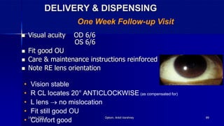 DELIVERY & DISPENSING
 Visual acuity OD 6/6
OS 6/6
 Fit good OU
 Care & maintenance instructions reinforced
 Note RE lens orientation
One Week Follow-up Visit
• Vision stable
• R CL locates 20° ANTICLOCKWISE (as compensated for)
• L lens  no mislocation
• Fit still good OU
• Comfort good
14 July 2020 Optom. Ankit Varshney 89
 