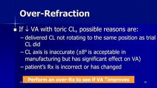 Over-Refraction
 If  VA with toric CL, possible reasons are:
– delivered CL not rotating to the same position as trial
CL did
– CL axis is inaccurate (±8⁰ is acceptable in
manufacturing but has significant effect on VA)
– patient’s Rx is incorrect or has changed
Perform an over-Rx to see if VA improves14 July 2020 Optom. Ankit Varshney 90
 