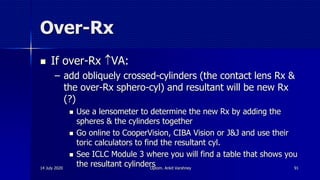 Over-Rx
 If over-Rx VA:
– add obliquely crossed-cylinders (the contact lens Rx &
the over-Rx sphero-cyl) and resultant will be new Rx
(?)
 Use a lensometer to determine the new Rx by adding the
spheres & the cylinders together
 Go online to CooperVision, CIBA Vision or J&J and use their
toric calculators to find the resultant cyl.
 See ICLC Module 3 where you will find a table that shows you
the resultant cylinders14 July 2020 Optom. Ankit Varshney 91
 