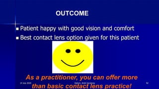  Patient happy with good vision and comfort
 Best contact lens option given for this patient
As a practitioner, you can offer more
than basic contact lens practice!
OUTCOME
14 July 2020 Optom. Ankit Varshney 92
 