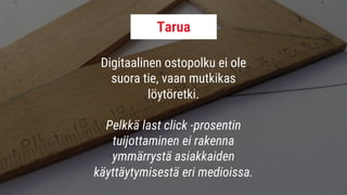 Digitaalinen ostopolku ei ole
suora tie, vaan mutkikas
löytöretki.
Pelkkä last click -prosentin
tuijottaminen ei rakenna
ymmärrystä asiakkaiden
käyttäytymisestä eri medioissa.
Tarua
 