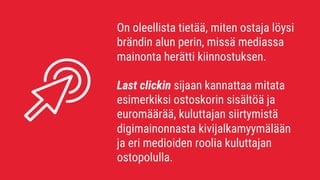 On oleellista tietää, miten ostaja löysi
brändin alun perin, missä mediassa
mainonta herätti kiinnostuksen.
Last clickin sijaan kannattaa mitata
esimerkiksi ostoskorin sisältöä ja
euromäärää, kuluttajan siirtymistä
digimainonnasta kivijalkamyymälään
ja eri medioiden roolia kuluttajan
ostopolulla.
 
