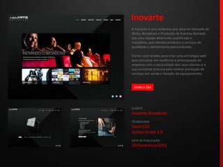 InovarteA Inovarte é uma empresa que atua no mercado de Mídia, Broadcast e Produção de Eventos formada por uma equipe altamente qualificada e inovadora, que oferece produtos e serviços de qualidade e atendimento personalizado.Fomos contratados para criar uma estratégia web que colocasse em evidência a preocupação da empresa com a necessidade dos seus clientes e a sua constante procura pela melhor prestação de serviços em venda e locação de equipamentos.CLIENTEInovarte BroadcastTECNOLOGIAFlash CS5Action Script 3.0DATA DE PUBLICAÇÃO25/Fevereiro/2011 Visite o Site