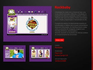 RockbabyA Rockbaby foi criada com o intuito de fazer uma moda infantil antenada e diferente. A Rockbaby se empenha em oferecer qualidade, conforto, estilo e “atitude rock” para seu público. Fomos contratados para a criação, programação e manutenção do site. O projeto de website foi desenvolvido levando em consideração os hábitos com os quais consumidores absorvem informações. As interfaces foram criadas sobre os preceitos de navegação amigável (userfriendly), eficiência, memorização e diversão, baseado no resultados de intensas análises do comportamento do consumidor.CLIENTERockbabyTECNOLOGIAFlash CS4Action Script 2.0DATA DE PUBLICAÇÃO10/Abril/2009 Visite o Site