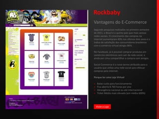 RockbabyVantagens do E-CommerceSegundo pesquisas realizadas no primeiro semestre de 2011, o Brasil é o quinto país que mais acessa redes sociais. O crescimento das compras na internet aumentaram 40% nos últimos dois anos e o índice de satisfação dos consumidores brasileiros com o comércio virtual atingiu 86%.No Facebook, já é possível comprar produtos em comércios eletrônicos sem sair da rede social, e ainda por cima compartilhar a compra com amigos. Social Commerce é o novo termo atribuído para o usuário que utiliza uma rede social para efetuar compras pela internet.Porque ter uma Loja Virtual»   Baixo custo para funcionamento»   Fica aberta 8.760 horas por ano»   Abrangência nacional ou até internacional»   Ticket Médio mais elevado (em média 600%)Visite a Loja