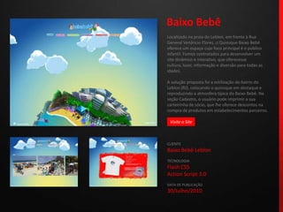 Baixo BebêLocalizado na praia do Leblon, em frente à Rua General Venâncio Flores, o Quiosque Baixo Bebê oferece um espaço cujo foco principal é o público infantil. Fomos contratados para desenvolver um site dinâmico e interativo, que oferecesse cultura, lazer, informação e diversão para todas as idades.A solução proposta foi a estilização do bairro do Leblon (RJ), colocando o quiosque em destaque e reproduzindo a atmosfera típica do Baixo Bebê. Na seção Cadastro, o usuário pode imprimir a sua carteirinha de sócio, que lhe oferece descontos na compra de produtos em estabelecimentos parceiros.CLIENTEBaixo Bebê LeblonTECNOLOGIAFlash CS5Action Script 3.0DATA DE PUBLICAÇÃO30/Julho/2010 Visite o Site