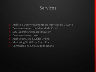 Serviços»Análise e Desenvolvimento de Interface de Usuário»  Desenvolvimento de Identidade Visual»  SEO (Search EngineOptimization)»  Desenvolvimento Web»  Análise de Sites & Mídia Online»  Marketing Viral & de Guerrilha»  Construção de Comunidade Online