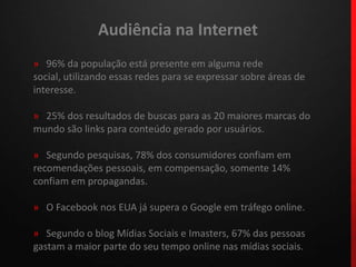 Audiência na Internet»96% da população está presente em alguma rede social, utilizando essas redes para se expressar sobre áreas de interesse.»   25% dos resultados de buscas para as 20 maiores marcas do mundo são links para conteúdo gerado por usuários.»   Segundo pesquisas, 78% dos consumidores confiam em recomendações pessoais, em compensação, somente 14% confiam em propagandas.»   O Facebook nos EUA já supera o Google em tráfego online.»   Segundo o blog Mídias Sociais e Imasters, 67% das pessoas gastam a maior parte do seu tempo online nas mídias sociais.