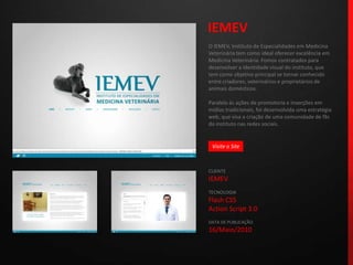 IEMEVO IEMEV, Instituto de Especialidades em Medicina Veterinária tem como ideal oferecer excelência em Medicina Veterinária. Fomos contratados para desenvolver a identidade visual do instituto, que tem como objetivo principal se tornar conhecido entre criadores, veterinários e proprietários de animais domésticos.Paralelo às ações de promotoria e inserções em mídias tradicionais, foi desenvolvida uma estratégia web, que visa a criação de uma comunidade de fãs do instituto nas redes sociais.CLIENTEIEMEVTECNOLOGIAFlash CS5Action Script 3.0DATA DE PUBLICAÇÃO16/Maio/2010 Visite o Site
