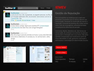 IEMEVGestão da ReputaçãoPara acompanhar as mudanças que a web vem passando é necessário que as marcas alterem sua comunicação, inovando na construção de marcas e reputação, incluindo ferramentas das mídias sociais como meio de convergência, utilizando formatos completamente diferentes do passado.Comments, Replies, Mentionsetc. são formas de conversação, de conhecer e se conectar às pessoas que buscam a interação com a sua marca. São pelas opiniões armazenadas que construímos parte de nossa identidade na rede, ganhamos reputação e delimitamos a autoridade em determinado assunto.RESULTADOSParticipantes	Tempo		Listas341			9 meses		13Visite o TwitterVisite o Orkut
