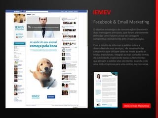 IEMEVFacebook & Email MarketingO objetivo estratégico de comunicação é transmitir duas mensagens principais, que foram previamente definidas como fatores chave de vantagem competitiva: Atendimento 24h e Especialização.Com o intuito de informar o público sobre a diversidade de seus serviços, são desenvolvidas campanhas que utilizam tanto as novas quanto as mídias tradicionais. Integrar as mais variadas formas de publicidade, explorando todas as ferramentas que atinjam o público alvo do cliente, levando-o de uma mídia impressa para uma online, ou vice-versa.Veja o Email Marketing