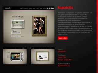 SapatellaA Sapatella é uma marca de calçados femininos que tem como prioridade atender os anseios da mulher, com produtos de qualidade a preços acessíveis, buscando sempre acompanhar as tendências de moda apresentadas internacionalmente, contabilizando uma rede de 21 lojas no estado do Rio de Janeiro. Fomos contratados para a programação do site da Coleção de Inverno 2011, assim como o desenvolvimento de dois blogs, um para comunicação com os usuários e outro para a comunicação interna, com foco nos colaboradores.CLIENTESapatellaTECNOLOGIAFlash CS5Action Script 3.0DATA DE PUBLICAÇÃO31/Maio/2011 Visite o Site
