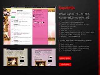 SapatellaRazões para ter um Blog Corporativo (ou não ter)»   Coloca a sua empresa na internet»   Os seus concorrentes ou clientes blogam»   É fácil de ser mantido»   É fácil de ser lido»   É barato»   Abre um canal de comunicação com o seu cliente»   Promove os seus produtos e serviços»   Aumenta o moral da equipeCuidados antes de se criar um blog corporativo»   É preciso escrever»   É preciso tomar cuidado com o conteúdo»   É preciso tomar cuidado com as respostas»   O assunto deve ser relevanteVisite o TwitterVisite o Blog