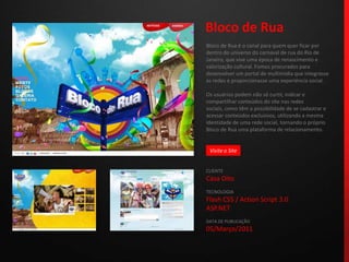 Bloco de RuaBloco de Rua é o canal para quem quer ficar por dentro do universo do carnaval de rua do Rio de Janeiro, que vive uma época de renascimento e valorização cultural. Fomos procurados para desenvolver um portal de multimídia que integrasse as redes e proporcionasse uma experiência social.Os usuários podem não só curtir, indicar e compartilhar conteúdos do site nas redes sociais, como têm a possibilidade de se cadastrar e acessar conteúdos exclusivos, utilizando a mesma identidade de uma rede social, tornando o próprio Bloco de Rua uma plataforma de relacionamento.CLIENTECasa OitoTECNOLOGIAFlash CS5 / ActionScript 3.0ASP.NETDATA DE PUBLICAÇÃO05/Março/2011 Visite o Site