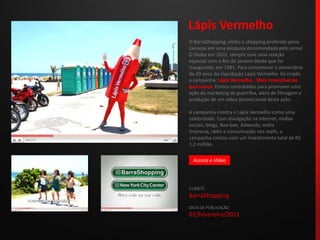 Lápis VermelhoO BarraShopping, eleito o shopping preferido pelos cariocas em uma pesquisa encomendada pelo jornal O Globo em 2010, sempre teve uma relação especial com o Rio de Janeiro desde que foi inaugurado, em 1981. Para comemorar o aniversário de 20 anos da Liquidação Lápis Vermelho  foi criada a campanha: Lápis Vermelho - Mais irresistível do que nunca. Fomos contratados para promover uma ação de marketing de guerrilha, além de filmagem e produção de um vídeo promocional desta ação. A campanha mostra o Lápis Vermelho como uma celebridade. Com divulgação na internet, mídias sociais, blogs, Boo-box, Adwords, mídia impressa, rádio e comunicação nos malls, a campanha contou com um investimento total de R$ 1,2 milhão.CLIENTEBarraShoppingDATA DE PUBLICAÇÃO01/Fevereiro/2011 Assista o Vídeo