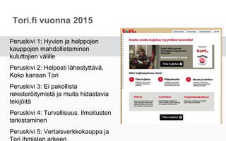 Tori.fi vuonna 2015
Peruskivi 1: Hyvien ja helppojen kauppojen
mahdollistaminen kuluttajien välille
Peruskivi 2: Helposti lähestyttävä. Koko
kansan Tori
Peruskivi 3: Ei pakollista rekisteröitymistä
ja muita hidastavia tekijöitä
Peruskivi 4: Turvallisuus. Ilmoitusten
tarkistaminen
Peruskivi 5: Vertaisverkkokauppa ja Tori
ihmisten arkeen
 