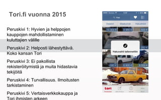 Tori.fi vuonna 2015
Peruskivi 1: Hyvien ja helppojen kauppojen
mahdollistaminen kuluttajien välille
Peruskivi 2: Helposti lähestyttävä. Koko
kansan Tori
Peruskivi 3: Ei pakollista rekisteröitymistä
ja muita hidastavia tekijöitä
Peruskivi 4: Turvallisuus. Ilmoitusten
tarkistaminen
Peruskivi 5: Vertaisverkkokauppa ja Tori
ihmisten arkeen
 