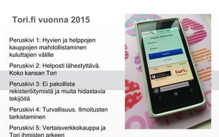 Tori.fi vuonna 2015
Peruskivi 1: Hyvien ja helppojen kauppojen
mahdollistaminen kuluttajien välille
Peruskivi 2: Helposti lähestyttävä. Koko
kansan Tori
Peruskivi 3: Ei pakollista rekisteröitymistä
ja muita hidastavia tekijöitä
Peruskivi 4: Turvallisuus. Ilmoitusten
tarkistaminen
Peruskivi 5: Vertaisverkkokauppa ja Tori
ihmisten arkeen
 