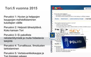 Tori.fi vuonna 2015
Peruskivi 1: Hyvien ja helppojen kauppojen
mahdollistaminen kuluttajien välille
Peruskivi 2: Helposti lähestyttävä. Koko
kansan Tori
Peruskivi 3: Ei pakollista rekisteröitymistä
ja muita hidastavia tekijöitä
Peruskivi 4: Turvallisuus. Ilmoitusten
tarkistaminen
Peruskivi 5: Vertaisverkkokauppa ja Tori
ihmisten arkeen
 