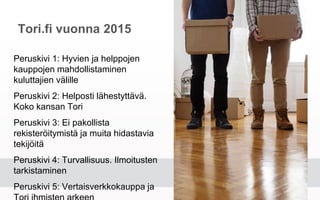 Tori.fi vuonna 2015
Peruskivi 1: Hyvien ja helppojen kauppojen
mahdollistaminen kuluttajien välille
Peruskivi 2: Helposti lähestyttävä. Koko
kansan Tori
Peruskivi 3: Ei pakollista rekisteröitymistä
ja muita hidastavia tekijöitä
Peruskivi 4: Turvallisuus. Ilmoitusten
tarkistaminen
Peruskivi 5: Vertaisverkkokauppa ja Tori
ihmisten arkeen
 