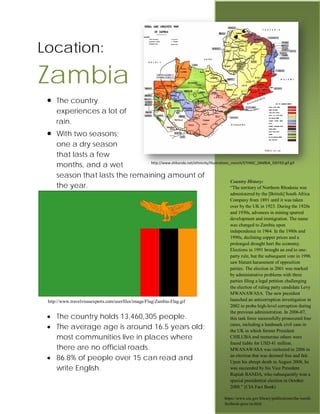 Location:

Zambia
 •   The country
     experiences a lot of
     rain.
 •   With two seasons;
     one a dry season
     that lasts a few
     months, and a wet          http://www.shikanda.net/ethnicity/illustrations_manch/ETHNIC_ZAMBIA_EDITED.gif.gif


     season that lasts the remaining amount of
                                                                                Country History:
     the year.                                                                  “The territory of Northern Rhodesia was
                                                                                    administered by the [British] South Africa
                                                                                    Company from 1891 until it was taken
                                                                                    over by the UK in 1923. During the 1920s
                                                                                    and 1930s, advances in mining spurred
                                                                                    development and immigration. The name
                                                                                    was changed to Zambia upon
                                                                                    independence in 1964. In the 1980s and
                                                                                    1990s, declining copper prices and a
                                                                                    prolonged drought hurt the economy.
                                                                                    Elections in 1991 brought an end to one-
                                                                                    party rule, but the subsequent vote in 1996
                                                                                    saw blatant harassment of opposition
                                                                                    parties. The election in 2001 was marked
                                                                                    by administrative problems with three
                                                                                    parties filing a legal petition challenging
                                                                                    the election of ruling party candidate Levy
                                                                                    MWANAWASA. The new president
 http://www.travelvisasexperts.com/userfiles/image/Flag/Zambia-Flag.gif             launched an anticorruption investigation in
                                                                                    2002 to probe high-level corruption during
                                                                                    the previous administration. In 2006-07,
 • The country holds 13,460,305 people.                                             this task force successfully prosecuted four
 • The average age is around 16.5 years old;                                        cases, including a landmark civil case in
                                                                                    the UK in which former President
   most communities live in places where                                            CHILUBA and numerous others were
                                                                                    found liable for USD 41 million.
   there are no official roads.                                                     MWANAWASA was reelected in 2006 in
 • 86.8% of people over 15 can read and                                             an election that was deemed free and fair.
                                                                                    Upon his abrupt death in August 2008, he
   write English.                                                                   was succeeded by his Vice President
                                                                                    Rupiah BANDA, who subsequently won a
                                                                                    special presidential election in October
                                                                                    2008.” (CIA Fact Book)

                                                                                 https://www.cia.gov/library/publications/the-world-
                                                                                 factbook/geos/za.html
 