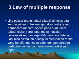 3.Law of multiple response Jika pelajar menghadapi situasi/stimulus ada kemungkinan untuk mengadakan reaksi yang bermacam-macam. Apbila pada suatu saat terjadi reaksi yang tepat maka masalah terselesaikan, dan terjadilah peristiwa belajar. Jadi bisa dikatakan prinsip ini merupakan reaksi yang bersifat mencoba-coba dengan berbagai perbuatan sehingga menemukan reaksi yang tepat. 