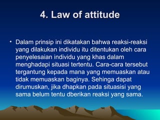 4. Law of attitude Dalam prinsip ini dikatakan bahwa reaksi-reaksi yang dilakukan individu itu ditentukan oleh cara penyelesaian individu yang khas dalam menghadapi situasi tertentu. Cara-cara tersebut tergantung kepada mana yang memuaskan atau tidak memuaskan baginya. Sehinga dapat dirumuskan, jika dhapkan pada situasisi yang sama belum tentu dberikan reaksi yang sama.  