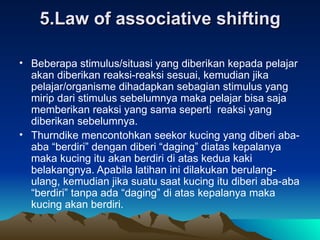 5.Law of associative shifting Beberapa stimulus/situasi yang diberikan kepada pelajar akan diberikan reaksi-reaksi sesuai, kemudian jika pelajar/organisme dihadapkan sebagian stimulus yang mirip dari stimulus sebelumnya maka pelajar bisa saja memberikan reaksi yang sama seperti  reaksi yang diberikan sebelumnya.  Thurndike mencontohkan seekor kucing yang diberi aba-aba “berdiri” dengan diberi “daging” diatas kepalanya maka kucing itu akan berdiri di atas kedua kaki belakangnya. Apabila latihan ini dilakukan berulang-ulang, kemudian jika suatu saat kucing itu diberi aba-aba “berdiri” tanpa ada “daging” di atas kepalanya maka kucing akan berdiri. 
