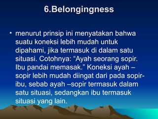 6.Belongingness menurut prinsip ini menyatakan bahwa suatu koneksi lebih mudah untuk dipahami, jika termasuk di dalam satu situasi. Cotohnya: “Ayah seorang sopir. Ibu pandai memasak.” Koneksi ayah –sopir lebih mudah diingat dari pada sopir-ibu, sebab ayah –sopir termasuk dalam satu situasi, sedangkan ibu termasuk situasi yang lain. 