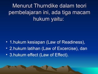 1.hukum kesiapan (Law of Readiness), 2.hukum latihan (Law of Excercise), dan 3.hukum effect (Law of Effect). Menurut Thurndike dalam teori pembelajaran ini, ada tiga macam hukum yaitu:  