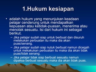 1.Hukum kesiapan adalah hukum yang menunjukan keadaan pelajar cenderung untuk mendapatkan kepuasan atau ketidak-puasan, menerima atau menolak sesuatu. Isi dari hukum ini sebagai berikut. Jika pelajar sudah siap untuk berbuat dan disuruh melakukan perbuatan itu maka dia akan puas/senang. Jika pelajar sudah siap nutuk berbuat namun dicegah untuk mekakukan perbuatan itu maka dia akan tidak puas/tidak senang. Jika pelajar tidak siap berbuat sesuatu namun dipaksa berbuat sesuatu maka dia akan tidak puas. 
