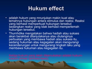 Hukum effect adalah hukum yang mnunjukan makin kuat atau lemahnya hubungan antara stimulus dan reaksi. Reaksi yang berhasil memperkuat hubungan tersebut sedangkan reaksi yang tdak berhasil memperlemah hubungan tersebut. Thurnhdike mengatakan bahwa hadiah atau sukses akan berakibat dilanjutakanya atau diulanginya perbuatan yang membawa hadiah atau sukses itu, sedang hukuman atau kegagalan akan mengurangi kecenderungan untuk mengurangi tingkah laku yang membawa hukuman atau kegagalan itu. Ketiga hukum yang telah dikemukakan adalah hukum-hukum primer (primary-laws).  
