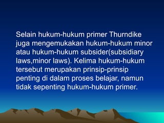 Selain hukum-hukum primer Thurndike juga mengemukakan hukum-hukum minor atau hukum-hukum subsider(subsidiary laws,minor laws). Kelima hukum-hukum tersebut merupakan prinsip-prinsip penting di dalam proses belajar, namun tidak sepenting hukum-hukum primer. 