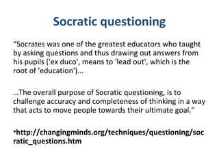 Socratic questioning
“Socrates was one of the greatest educators who taught
by asking questions and thus drawing out answers from
his pupils ('ex duco', means to 'lead out', which is the
root of 'education')...
…The overall purpose of Socratic questioning, is to
challenge accuracy and completeness of thinking in a way
that acts to move people towards their ultimate goal.”
•http://changingminds.org/techniques/questioning/soc
ratic_questions.htm
 