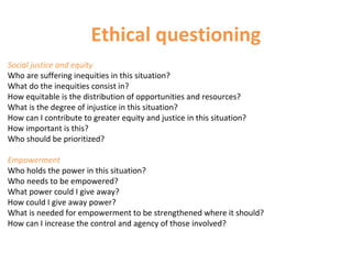Ethical questioning
Social justice and equity
Who are suffering inequities in this situation?
What do the inequities consist in?
How equitable is the distribution of opportunities and resources?
What is the degree of injustice in this situation?
How can I contribute to greater equity and justice in this situation?
How important is this?
Who should be prioritized?
Empowerment
Who holds the power in this situation?
Who needs to be empowered?
What power could I give away?
How could I give away power?
What is needed for empowerment to be strengthened where it should?
How can I increase the control and agency of those involved?
 