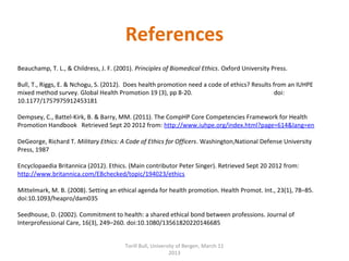  
Beauchamp, T. L., & Childress, J. F. (2001). Principles of Biomedical Ethics. Oxford University Press.
 
Bull, T., Riggs, E. & Nchogu, S. (2012).  Does health promotion need a code of ethics? Results from an IUHPE 
mixed method survey. Global Health Promotion 19 (3), pp 8-20.                                                      doi: 
10.1177/1757975912453181
 
Dempsey, C., Battel-Kirk, B. & Barry, MM. (2011). The CompHP Core Competencies Framework for Health 
Promotion Handbook   Retrieved Sept 20 2012 from: http://www.iuhpe.org/index.html?page=614&lang=en
 
DeGeorge, Richard T. Military Ethics: A Code of Ethics for Officers. Washington,National Defense University 
Press, 1987
 
Encyclopaedia Britannica (2012). Ethics. (Main contributor Peter Singer). Retrieved Sept 20 2012 from: 
http://www.britannica.com/EBchecked/topic/194023/ethics
 
Mittelmark, M. B. (2008). Setting an ethical agenda for health promotion. Health Promot. Int., 23(1), 78–85. 
doi:10.1093/heapro/dam035
 
Seedhouse, D. (2002). Commitment to health: a shared ethical bond between professions. Journal of 
Interprofessional Care, 16(3), 249–260. doi:10.1080/13561820220146685
 
References
Torill Bull, University of Bergen, March 11 
2013
 