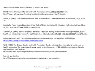 Seedhouse, D. (1988). Ethics: the heart of health care. Wiley.
SHEPS Cymru. Framework for Ethical Health Promotion. Retrieved Sept 20 2012 from:  
http://www.rsph.org.uk/en/health-promotion/collaboration-action-plan/index.cfm 
 
Sindall, C. (2002). Does health promotion need a code of ethics? Health Promotion International, 17(3), 201–
203.
 
Society for Public Health Education. Ethics. Code of Ethics for the Health Education Profession, Retrieved Sept 
20 2012 from: http://www.sophe.org/ethics.cfm 
 
Tannahill, A. (2008). Beyond evidence—to ethics: a decision-making framework for health promotion, public 
health and health improvement†. Health Promotion International, 23(4), 380 –390. doi:10.1093/heapro/dan032
 
United Nations (1948). The Universal Declaration of Human Rights, retrieved Sept 20 2012 from: 
http://www.un.org/en/documents/udhr/index.shtml
  
WHO (1986). The Ottawa Charter for Health Promotion. Charter adopted at an international conference on 
health promotion. The move towards a new public health, November 17-21, 1986 Ottawa, Ontario, Canada. 
Retrieved Sept 20 2012 from: 
http://www.who.int/healthpromotion/conferences/previous/ottawa/en/index.html
Socratic questioning:
http://changingminds.org/techniques/questioning/socratic_questions.htm 
Torill Bull, University of Bergen, March 11 
2013
 