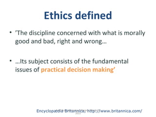 Ethics defined
• ’The discipline concerned with what is morally
good and bad, right and wrong…
• …Its subject consists of the fundamental
issues of practical decision making’
Encyclopædia Britannica, http://www.britannica.com/Torill Bull, University of Bergen, March 11
2013
 