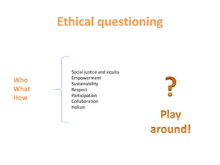 Ethical questioning
Social justice and equity
Empowerment
Sustainability
Respect
Participation
Collaboration
Holism
Who
What
How
 
