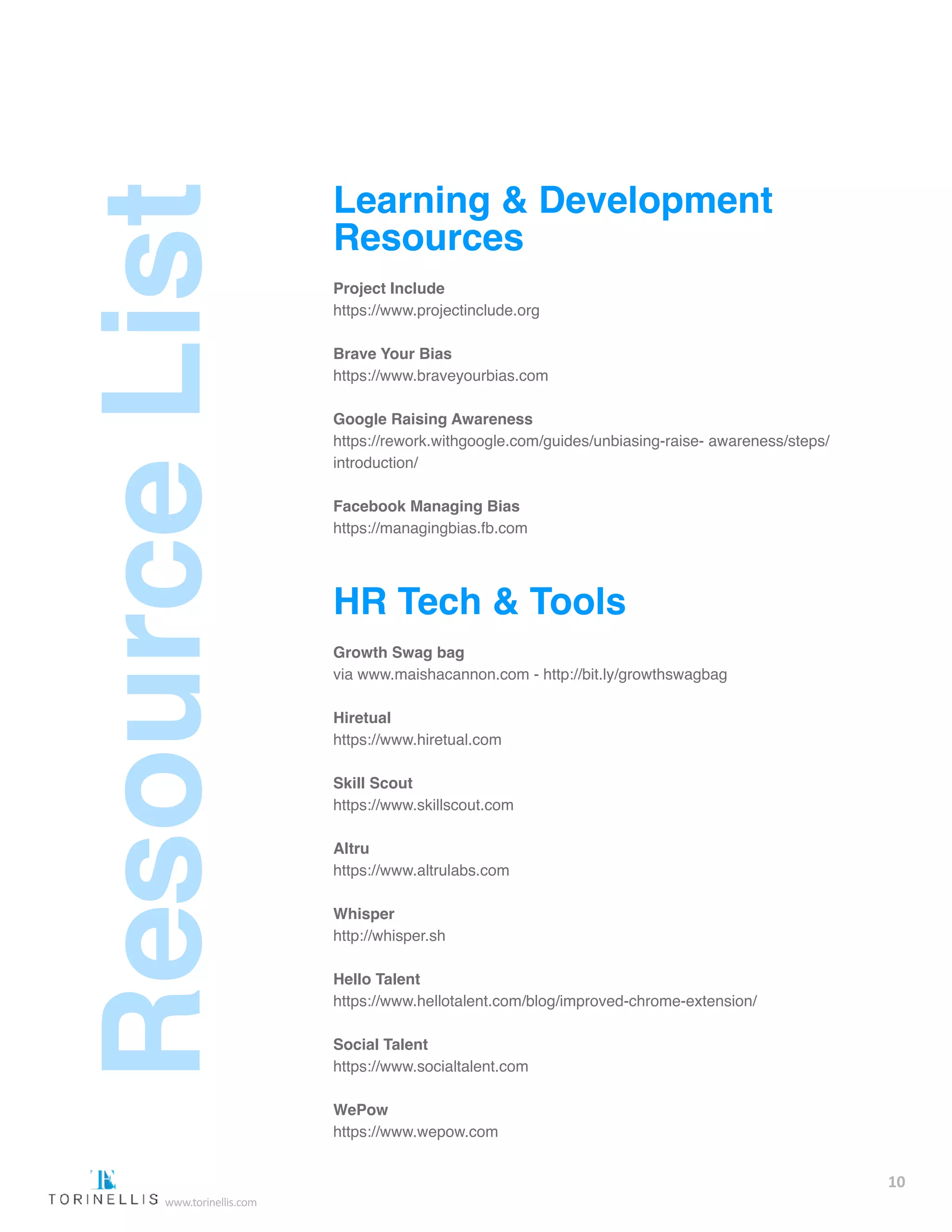 Learning & Development
Resources
Project Include
https://www.projectinclude.org  
Brave Your Bias
https://www.braveyourbias.com  
Google Raising Awareness
https://rework.withgoogle.com/guides/unbiasing-raise-  awareness/steps/
introduction/  
Facebook Managing Bias
https://managingbias.fb.com  
HR Tech & Tools
Growth Swag bag
via www.maishacannon.com - http://bit.ly/growthswagbag  
Hiretual
https://www.hiretual.com  
Skill Scout
https://www.skillscout.com  
Altru
https://www.altrulabs.com  
Whisper
http://whisper.sh  
Hello Talent
https://www.hellotalent.com/blog/improved-chrome-extension/  
Social Talent
https://www.socialtalent.com  
WePow
https://www.wepow.com  
10
www.torinellis.com
 