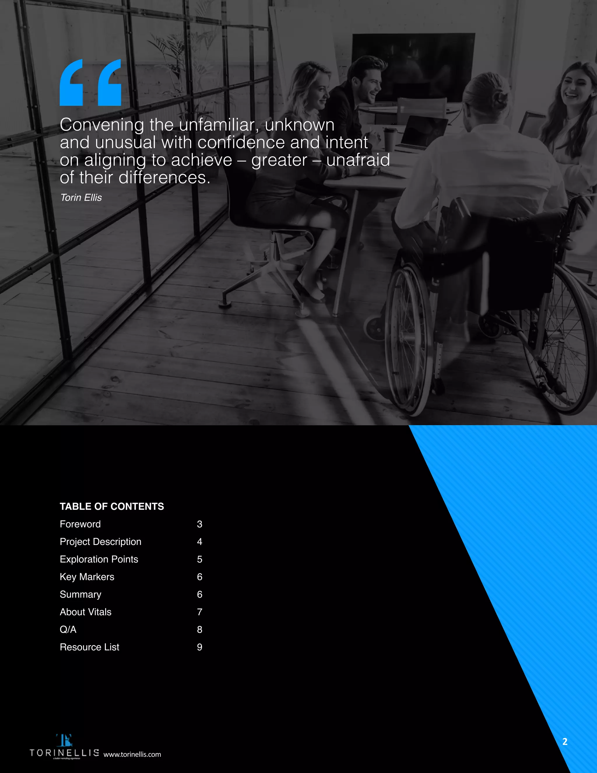 Convening the unfamiliar, unknown
and unusual with confidence and intent
on aligning to achieve – greater – unafraid
of their differences.
Torin Ellis
Table of Contents
Foreword
Project Description
Exploration Points
Key Markers
Summary
About Vitals
Q/A
Resource List
3
4
5
6
6
7
8
9
2
www.torinellis.com
 