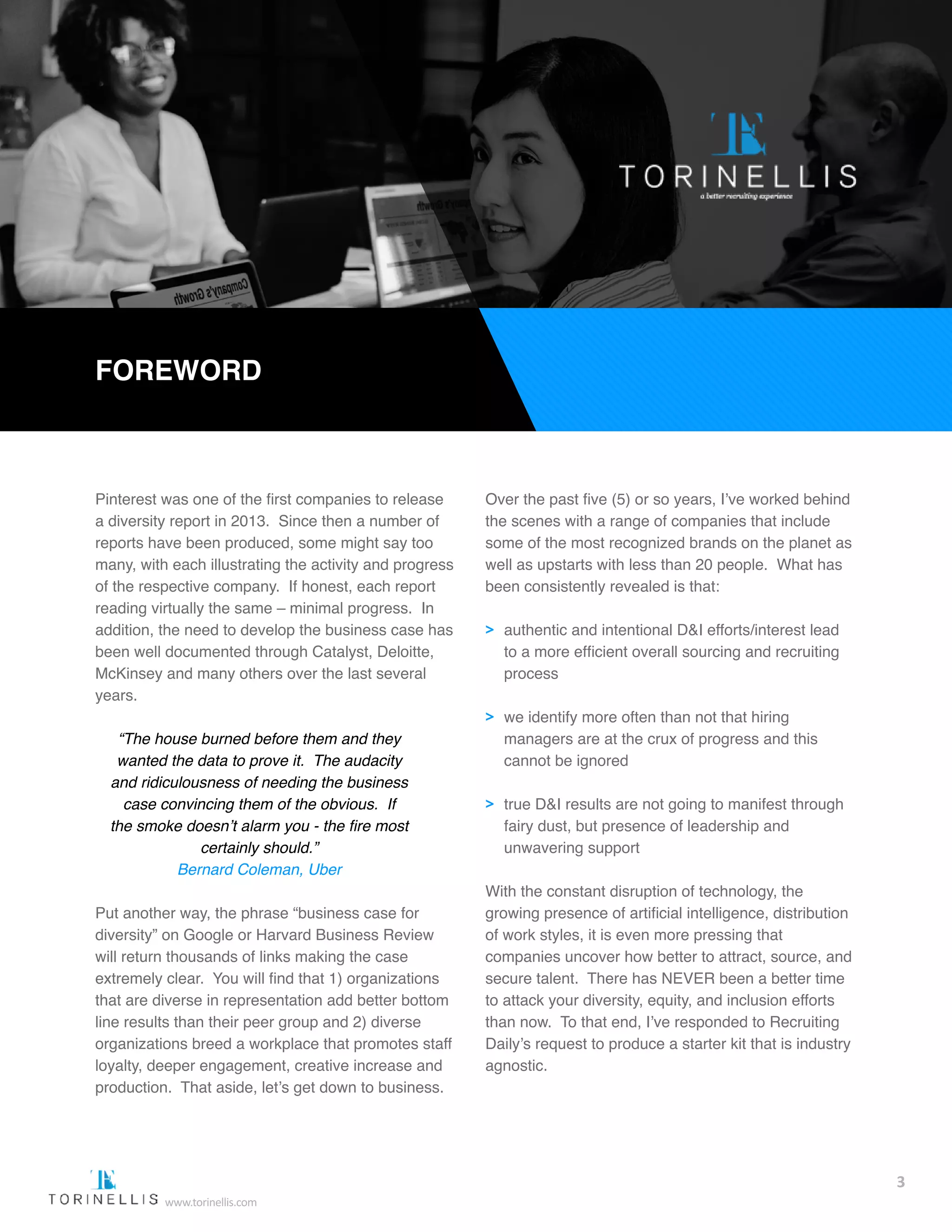 Pinterest was one of the first companies to release
a diversity report in 2013. Since then a number of
reports have been produced, some might say too
many, with each illustrating the activity and progress
of the respective company. If honest, each report
reading virtually the same – minimal progress. In
addition, the need to develop the business case has
been well documented through Catalyst, Deloitte,
McKinsey and many others over the last several
years.
“The house burned before them and they
wanted the data to prove it. The audacity
and ridiculousness of needing the business
case convincing them of the obvious. If
the smoke doesn’t alarm you - the fire most
certainly should.”
Bernard Coleman, Uber
Put another way, the phrase “business case for
diversity” on Google or Harvard Business Review
will return thousands of links making the case
extremely clear. You will find that 1) organizations
that are diverse in representation add better bottom
line results than their peer group and 2) diverse
organizations breed a workplace that promotes staff
loyalty, deeper engagement, creative increase and
production. That aside, let’s get down to business.
Over the past five (5) or so years, I’ve worked behind
the scenes with a range of companies that include
some of the most recognized brands on the planet as
well as upstarts with less than 20 people. What has
been consistently revealed is that:
>> authentic and intentional D&I efforts/interest lead 	
	 to a more efficient overall sourcing and recruiting 	
	process
>> we identify more often than not that hiring 		
	 managers are at the crux of progress and this 	
	 cannot be ignored
>> true D&I results are not going to manifest through 	
	 fairy dust, but presence of leadership and 		
	 unwavering support
With the constant disruption of technology, the
growing presence of artificial intelligence, distribution
of work styles, it is even more pressing that
companies uncover how better to attract, source, and
secure talent. There has NEVER been a better time
to attack your diversity, equity, and inclusion efforts
than now. To that end, I’ve responded to Recruiting
Daily’s request to produce a starter kit that is industry
agnostic.
foreword
3
www.torinellis.com
 