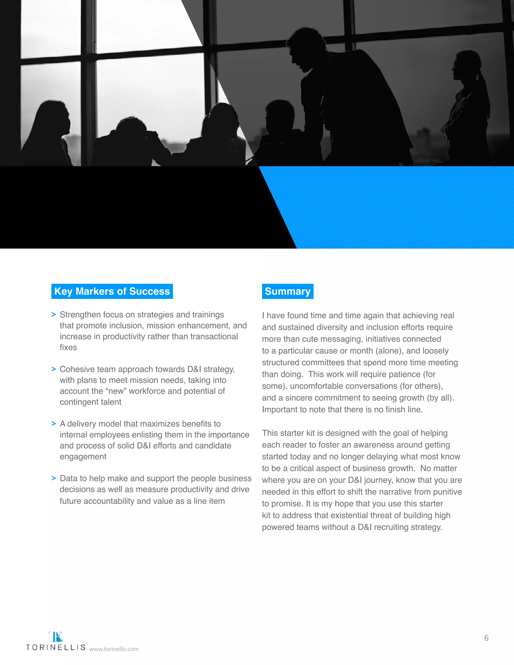 Key Markers of Success
>> Strengthen focus on strategies and trainings 		
	 that promote inclusion, mission enhancement, and 	
	 increase in productivity rather than transactional 	
	 fixes
>> Cohesive team approach towards D&I strategy, 	
	 with plans to meet mission needs, taking into 		
	 account the “new” workforce and potential of 		
	 contingent talent
>> A delivery model that maximizes benefits to 		
	 internal employees enlisting them in the importance 	
	 and process of solid D&I efforts and candidate 	
	 engagement  
>> Data to help make and support the people business	
	 decisions as well as measure productivity and drive 	
	 future accountability and value as a line item  
Summary
I have found time and time again that achieving real
and sustained diversity and inclusion efforts require
more than cute messaging, initiatives connected
to a particular cause or month (alone), and loosely
structured committees that spend more time meeting
than doing. This work will require patience (for
some), uncomfortable conversations (for others),
and a sincere commitment to seeing growth (by all).
Important to note that there is no finish line.
This starter kit is designed with the goal of helping
each reader to foster an awareness around getting
started today and no longer delaying what most know
to be a critical aspect of business growth. No matter
where you are on your D&I journey, know that you are
needed in this effort to shift the narrative from punitive
to promise. It is my hope that you use this starter
kit to address that existential threat of building high
powered teams without a D&I recruiting strategy.
6
www.torinellis.com
 