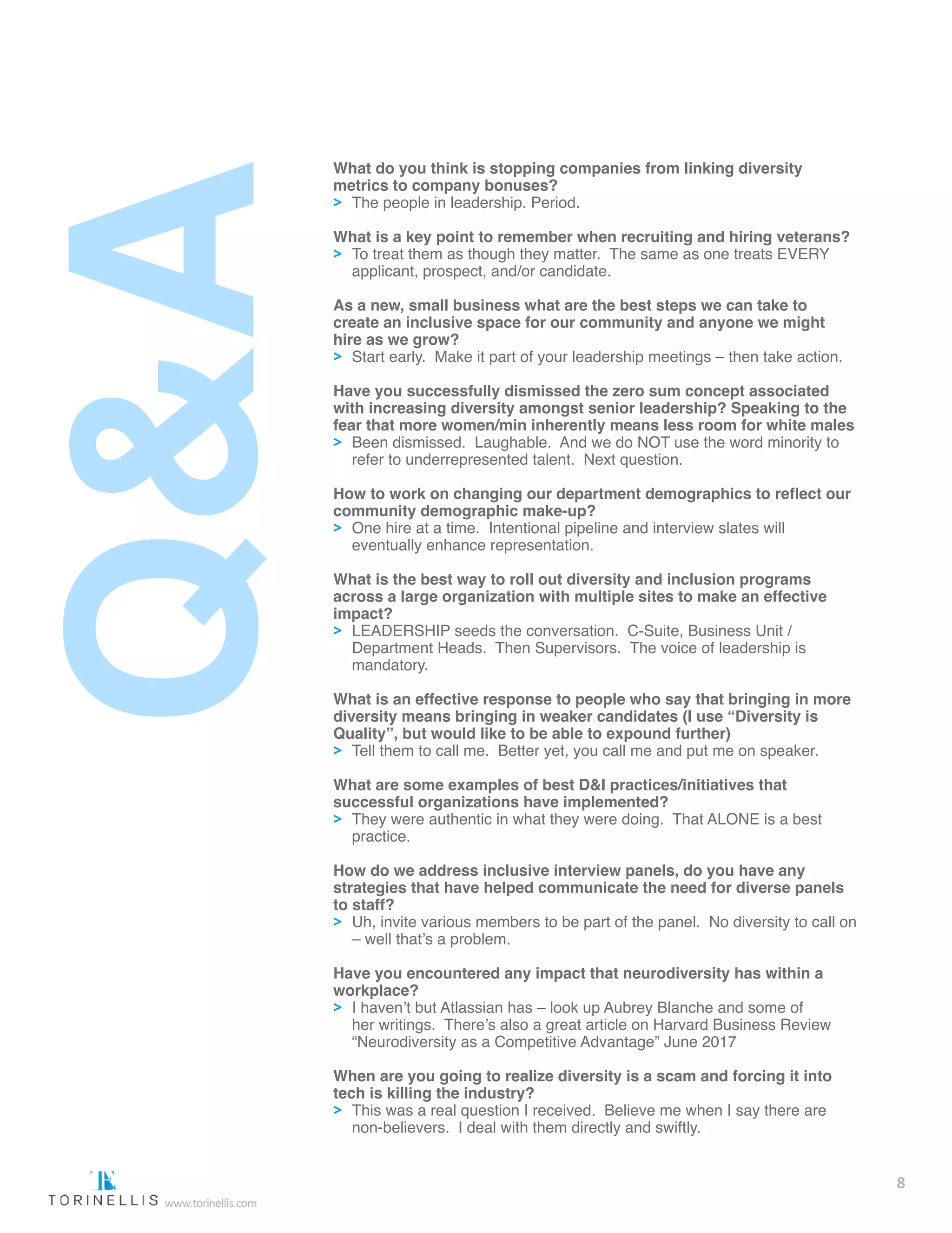 What do you think is stopping companies from linking diversity
metrics to company bonuses?
>> The people in leadership. Period.
What is a key point to remember when recruiting and hiring veterans?
>> To treat them as though they matter. The same as one treats EVERY 		
	 applicant, prospect, and/or candidate.
As a new, small business what are the best steps we can take to
create an inclusive space for our community and anyone we might
hire as we grow?
>> Start early. Make it part of your leadership meetings – then take action.
Have you successfully dismissed the zero sum concept associated
with increasing diversity amongst senior leadership? Speaking to the
fear that more women/min inherently means less room for white males
>> Been dismissed. Laughable. And we do NOT use the word minority to 	
	 refer to underrepresented talent. Next question.
How to work on changing our department demographics to reflect our
community demographic make-up?
>> One hire at a time. Intentional pipeline and interview slates will 		
	 eventually enhance representation.
What is the best way to roll out diversity and inclusion programs
across a large organization with multiple sites to make an effective
impact?
>> LEADERSHIP seeds the conversation. C-Suite, Business Unit / 		
	 Department Heads. Then Supervisors. The voice of leadership is 		
	mandatory.
What is an effective response to people who say that bringing in more
diversity means bringing in weaker candidates (I use “Diversity is
Quality”, but would like to be able to expound further)
>> Tell them to call me. Better yet, you call me and put me on speaker.
What are some examples of best D&I practices/initiatives that
successful organizations have implemented?
>> They were authentic in what they were doing. That ALONE is a best 		
	practice.
How do we address inclusive interview panels, do you have any
strategies that have helped communicate the need for diverse panels
to staff?
>> Uh, invite various members to be part of the panel. No diversity to call on	
	 – well that’s a problem.
Have you encountered any impact that neurodiversity has within a
workplace?
>> I haven’t but Atlassian has – look up Aubrey Blanche and some of 		
	 her writings. There’s also a great article on Harvard Business Review 		
	 “Neurodiversity as a Competitive Advantage” June 2017
When are you going to realize diversity is a scam and forcing it into
tech is killing the industry?
>> This was a real question I received. Believe me when I say there are 		
	 non-believers. I deal with them directly and swiftly.
8
www.torinellis.com
 