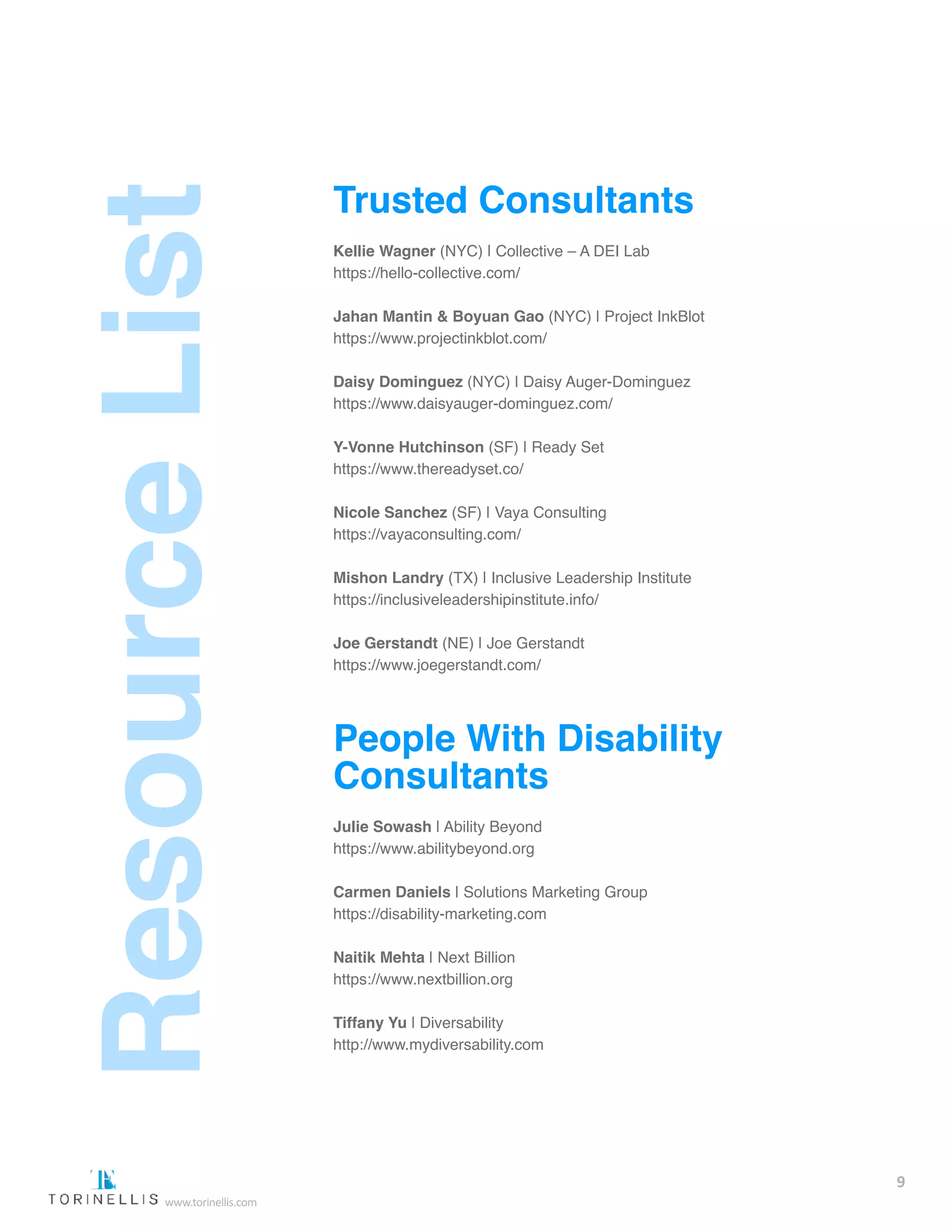 Trusted Consultants
Kellie Wagner (NYC) | Collective – A DEI Lab
https://hello-collective.com/
Jahan Mantin & Boyuan Gao (NYC) | Project InkBlot
https://www.projectinkblot.com/
Daisy Dominguez (NYC) | Daisy Auger-Dominguez
https://www.daisyauger-dominguez.com/
Y-Vonne Hutchinson (SF) | Ready Set
https://www.thereadyset.co/
Nicole Sanchez (SF) | Vaya Consulting
https://vayaconsulting.com/
Mishon Landry (TX) | Inclusive Leadership Institute
https://inclusiveleadershipinstitute.info/
Joe Gerstandt (NE) | Joe Gerstandt
https://www.joegerstandt.com/
People With Disability
Consultants
Julie Sowash | Ability Beyond
https://www.abilitybeyond.org  
Carmen Daniels | Solutions Marketing Group
https://disability-marketing.com  
Naitik Mehta | Next Billion
https://www.nextbillion.org  
Tiffany Yu | Diversability
http://www.mydiversability.com  
9
www.torinellis.com
 