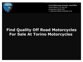 Torino Motorcycles Australia - Head Office
                   Postal Address: P.O. Box 222
                   Camperdown NSW 1450
                   T: 1300 GO TORINO (1300 468 674)




Find Quality Off Road Motorcycles
 For Sale At Torino Motorcycles
 