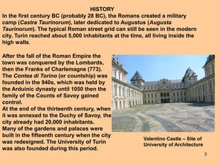 3
HISTORY
In the first century BC (probably 28 BC), the Romans created a military
camp (Castra Taurinorum), later dedicated to Augustus (Augusta
Taurinorum). The typical Roman street grid can still be seen in the modern
city. Turin reached about 5,000 inhabitants at the time, all living inside the
high walls.
After the fall of the Roman Empire the
town was conquered by the Lombards,
then the Franks of Charlemagne (773).
The Contea di Torino (or countship) was
founded in the 940s, which was held by
the Arduinic dynasty until 1050 then the
family of the Counts of Savoy gained
control.
At the end of the thirteenth century, when
it was annexed to the Duchy of Savoy, the
city already had 20,000 inhabitants.
Many of the gardens and palaces were
built in the fifteenth century when the city
was redesigned. The University of Turin
was also founded during this period.
Valentino Castle – Site of
University of Architecture
 