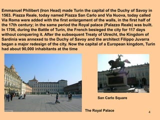 4
Emmanuel Philibert (Iron Head) made Turin the capital of the Duchy of Savoy in
1563. Piazza Reale, today named Piazza San Carlo and Via Nuova, today called
Via Roma were added with the first enlargement of the walls, in the first half of
the 17th century; in the same period the Royal palace (Palazzo Reale) was built.
In 1706, during the Battle of Turin, the French besieged the city for 117 days
without conquering it. After the subsequent Treaty of Utrecht, the Kingdom of
Sardinia was annexed to the Duchy of Savoy and the architect Filippo Juvarra
began a major redesign of the city. Now the capital of a European kingdom, Turin
had about 90,000 inhabitants at the time
The Royal Palace
San Carlo Square
 